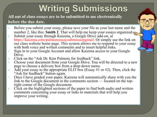 All out of class essays are to be submitted to me electronically 
before the due date. 
1. Before you submit your essay, please save your file as your last name and the 
number 2, like this: Smith 2. That will help me keep your essays organized. 
2. Submit your essay through Kaizena, a Google Drive add-on, at 
https://kaizena.com/palmoreessaysubmissiongmail. Or simply use the link on 
our class website home page. This system allows me to respond to your essay 
with both voice and written comments and to insert helpful links. 
3. Sign in to your Google Account and allow Kaizena access to your Google 
Drive. 
4. Click on the “Ask Dr. Kim Palmore for feedback” link. 
5. Choose your document from your Google Drive. You will be directed to a new 
page to choose a delivery box from a drop down menu. 
6. Add your essay to the appropriate ELIT box (Essay #1 or #2). Then, click the 
“Ask for feedback” button again. 
7. Once I have graded your paper, Kaizena will automatically share with you the 
link to the Google document in the comments section — located on the top-right 
corner of the Google document. 
8. Click on the highlighted sections of the paper to find both audio and written 
comments concerning your essay or links to materials that will help you 
improve your writing. 
 