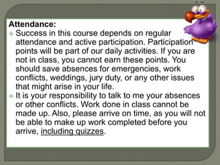 Attendance: 
 Success in this course depends on regular 
attendance and active participation. Participation 
points will be part of our daily activities. If you are 
not in class, you cannot earn these points. You 
should save absences for emergencies, work 
conflicts, weddings, jury duty, or any other issues 
that might arise in your life. 
 It is your responsibility to talk to me your absences 
or other conflicts. Work done in class cannot be 
made up. Also, please arrive on time, as you will not 
be able to make up work completed before you 
arrive, including quizzes. 
 