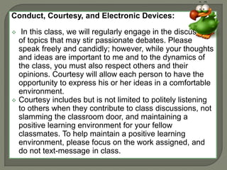 Conduct, Courtesy, and Electronic Devices: 
 In this class, we will regularly engage in the discussion 
of topics that may stir passionate debates. Please 
speak freely and candidly; however, while your thoughts 
and ideas are important to me and to the dynamics of 
the class, you must also respect others and their 
opinions. Courtesy will allow each person to have the 
opportunity to express his or her ideas in a comfortable 
environment. 
 Courtesy includes but is not limited to politely listening 
to others when they contribute to class discussions, not 
slamming the classroom door, and maintaining a 
positive learning environment for your fellow 
classmates. To help maintain a positive learning 
environment, please focus on the work assigned, and 
do not text-message in class. 
 
