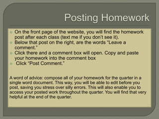  On the front page of the website, you will find the homework 
post after each class (text me if you don’t see it). 
 Below that post on the right, are the words “Leave a 
comment.” 
 Click there and a comment box will open. Copy and paste 
your homework into the comment box 
 Click “Post Comment.” 
A word of advice: compose all of your homework for the quarter in a 
single word document. This way, you will be able to edit before you 
post, saving you stress over silly errors. This will also enable you to 
access your posted work throughout the quarter. You will find that very 
helpful at the end of the quarter. 
 