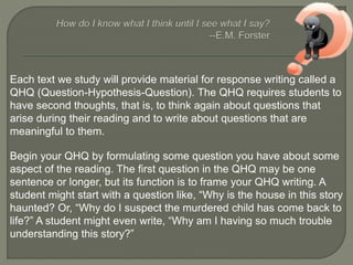Each text we study will provide material for response writing called a 
QHQ (Question-Hypothesis-Question). The QHQ requires students to 
have second thoughts, that is, to think again about questions that 
arise during their reading and to write about questions that are 
meaningful to them. 
Begin your QHQ by formulating some question you have about some 
aspect of the reading. The first question in the QHQ may be one 
sentence or longer, but its function is to frame your QHQ writing. A 
student might start with a question like, “Why is the house in this story 
haunted? Or, “Why do I suspect the murdered child has come back to 
life?” A student might even write, “Why am I having so much trouble 
understanding this story?” 
 