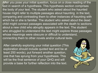 After you pose your initial question, focus on a close reading of the 
text in search of a hypothesis. This hypothesis section comprises 
the body of your text. The student who asked about the haunted 
house might refer to multiple passages about haunting in the text, 
comparing and contrasting them to other instances of haunting with 
which he or she is familiar. The student who asked about the dead 
child might connect passages associated with the death to sections 
about a new child who abruptly appears in the text. The student 
who struggled to understand the text might explore those passages 
whose meanings were obscure or difficult to understand, 
connecting them to other novels and/or cultural texts. 
After carefully exploring your initial question (This 
exploration should include quoted text and be at 
least 250 words), put forward another question, 
one that has sprung from your hypothesis. This 
will be the final sentence of your QHQ and will 
provide a base for further reflection into the text. 
 