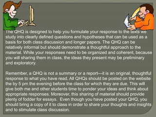 The QHQ is designed to help you formulate your response to the texts we 
study into clearly defined questions and hypotheses that can be used as a 
basis for both class discussion and longer papers. The QHQ can be 
relatively informal but should demonstrate a thoughtful approach to the 
material. While your responses need to be organized and coherent, because 
you will sharing them in class, the ideas they present may be preliminary 
and exploratory. 
Remember, a QHQ is not a summary or a report—it is an original, thoughtful 
response to what you have read. All QHQs should be posted on the website 
the by 5 pm the evening before the class for which they are due. This will 
give both me and other students time to ponder your ideas and think about 
appropriate responses. Moreover, this sharing of material should provide 
plenty of fodder for essays. Even though you have posted your QHQ, you 
should bring a copy of it to class in order to share your thoughts and insights 
and to stimulate class discussion. 
 