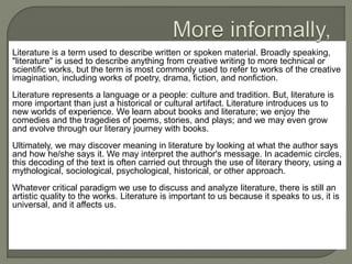 Literature is a term used to describe written or spoken material. Broadly speaking, 
"literature" is used to describe anything from creative writing to more technical or 
scientific works, but the term is most commonly used to refer to works of the creative 
imagination, including works of poetry, drama, fiction, and nonfiction. 
Literature represents a language or a people: culture and tradition. But, literature is 
more important than just a historical or cultural artifact. Literature introduces us to 
new worlds of experience. We learn about books and literature; we enjoy the 
comedies and the tragedies of poems, stories, and plays; and we may even grow 
and evolve through our literary journey with books. 
Ultimately, we may discover meaning in literature by looking at what the author says 
and how he/she says it. We may interpret the author's message. In academic circles, 
this decoding of the text is often carried out through the use of literary theory, using a 
mythological, sociological, psychological, historical, or other approach. 
Whatever critical paradigm we use to discuss and analyze literature, there is still an 
artistic quality to the works. Literature is important to us because it speaks to us, it is 
universal, and it affects us. 
 