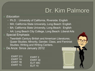  Education 
• Ph.D. : University of California, Riverside: English 
• MA: California State University, Long Beach: English 
• BA: California State University, Long Beach: English 
• AA: Long Beach City College, Long Beach: Liberal Arts 
 Special Emphasis 
• Twentieth Century British and American Literatures; 
Queer Studies; Minority, Gender, Class, and Feminist 
Studies; Writing and Writing Centers. 
 De Anza: Since January 2012 
EWRT 211 
EWRT 1A 
EWRT 1B 
EWRT 1C 
EWRT 2 
EWRT 30 
ELIT 48C 
ELIT 10 
 