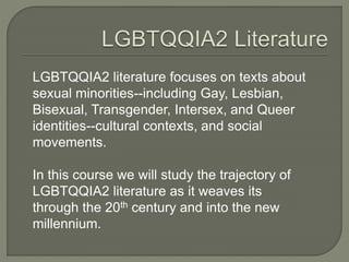 LGBTQQIA2 literature focuses on texts about 
sexual minorities--including Gay, Lesbian, 
Bisexual, Transgender, Intersex, and Queer 
identities--cultural contexts, and social 
movements. 
In this course we will study the trajectory of 
LGBTQQIA2 literature as it weaves its 
through the 20th century and into the new 
millennium. 
 