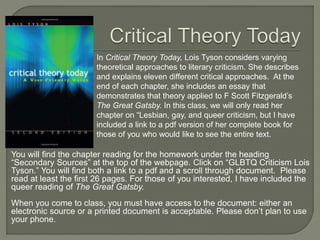 In Critical Theory Today, Lois Tyson considers varying 
theoretical approaches to literary criticism. She describes 
and explains eleven different critical approaches. At the 
end of each chapter, she includes an essay that 
demonstrates that theory applied to F Scott Fitzgerald’s 
The Great Gatsby. In this class, we will only read her 
chapter on “Lesbian, gay, and queer criticism, but I have 
included a link to a pdf version of her complete book for 
those of you who would like to see the entire text. 
You will find the chapter reading for the homework under the heading 
“Secondary Sources” at the top of the webpage. Click on “GLBTQ Criticism Lois 
Tyson.” You will find both a link to a pdf and a scroll through document. Please 
read at least the first 26 pages. For those of you interested, I have included the 
queer reading of The Great Gatsby. 
When you come to class, you must have access to the document: either an 
electronic source or a printed document is acceptable. Please don’t plan to use 
your phone. 
 