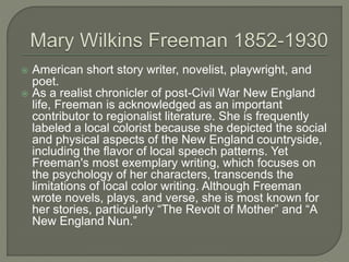  American short story writer, novelist, playwright, and 
poet. 
 As a realist chronicler of post-Civil War New England 
life, Freeman is acknowledged as an important 
contributor to regionalist literature. She is frequently 
labeled a local colorist because she depicted the social 
and physical aspects of the New England countryside, 
including the flavor of local speech patterns. Yet 
Freeman's most exemplary writing, which focuses on 
the psychology of her characters, transcends the 
limitations of local color writing. Although Freeman 
wrote novels, plays, and verse, she is most known for 
her stories, particularly “The Revolt of Mother” and “A 
New England Nun.” 
 