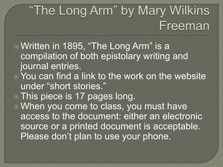  Written in 1895, “The Long Arm” is a 
compilation of both epistolary writing and 
journal entries. 
You can find a link to the work on the website 
under “short stories.” 
 This piece is 17 pages long. 
 When you come to class, you must have 
access to the document: either an electronic 
source or a printed document is acceptable. 
Please don’t plan to use your phone. 
 
