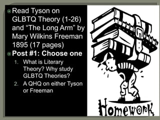 Read Tyson on 
GLBTQ Theory (1-26) 
and “The Long Arm” by 
Mary Wilkins Freeman 
1895 (17 pages) 
Post #1: Choose one 
1. What is Literary 
Theory? Why study 
GLBTQ Theories? 
2. A QHQ on either Tyson 
or Freeman 
