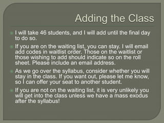 I will take 46 students, and I will add until the final day 
to do so. 
 If you are on the waiting list, you can stay. I will email 
add codes in waitlist order. Those on the waitlist or 
those wishing to add should indicate so on the roll 
sheet. Please include an email address. 
 As we go over the syllabus, consider whether you will 
stay in the class. If you want out, please let me know, 
so I can offer your seat to another student. 
 If you are not on the waiting list, it is very unlikely you 
will get into the class unless we have a mass exodus 
after the syllabus! 
 