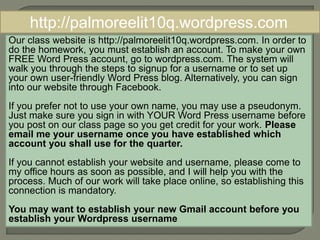 http://palmoreelit10q.wordpress.com 
Our class website is http://palmoreelit10q.wordpress.com. In order to 
do the homework, you must establish an account. To make your own 
FREE Word Press account, go to wordpress.com. The system will 
walk you through the steps to signup for a username or to set up 
your own user-friendly Word Press blog. Alternatively, you can sign 
into our website through Facebook. 
If you prefer not to use your own name, you may use a pseudonym. 
Just make sure you sign in with YOUR Word Press username before 
you post on our class page so you get credit for your work. Please 
email me your username once you have established which 
account you shall use for the quarter. 
If you cannot establish your website and username, please come to 
my office hours as soon as possible, and I will help you with the 
process. Much of our work will take place online, so establishing this 
connection is mandatory. 
You may want to establish your new Gmail account before you 
establish your Wordpress username 
 
