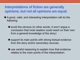 Interpretations of fiction are generally 
opinions, but not all opinions are equal. 
A good, valid, and interesting interpretation will do the 
following: 
 avoid the obvious (in other words, it won’t argue a 
conclusion that most readers could reach on their own 
from a general knowledge of the story) 
 support its main points with strong textual evidence 
from the story and/or secondary sources. 
 use careful reasoning to explain how that evidence 
relates to the main points of the interpretation. 
 