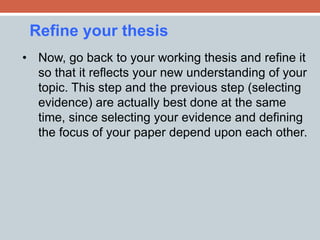 Refine your thesis 
• Now, go back to your working thesis and refine it 
so that it reflects your new understanding of your 
topic. This step and the previous step (selecting 
evidence) are actually best done at the same 
time, since selecting your evidence and defining 
the focus of your paper depend upon each other. 
 