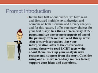 Prompt Introduction 
• In this first half of our quarter, we have read 
and discussed multiple texts, theories, and 
opinions on both literature and literary analysis, 
and for this reason, I offer you many choices for 
your first essay: In a thesis driven essay of 2-3 
pages, analyze one or more aspects of one of 
the primary texts we have read this quarter. 
Aim to convince readers that your 
interpretation adds to the conversation 
among those who read LGBT texts write 
about them. Back up your analysis with 
reasons and support from the story. Consider 
using one or more secondary sources to help 
support your ideas and assertions. 
 