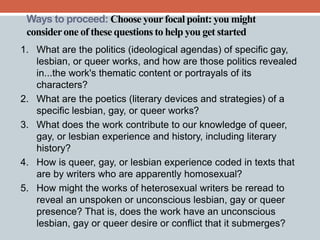 Ways to proceed: Choose your focal point: you might 
consider one of these questions to help you get started 
1. What are the politics (ideological agendas) of specific gay, 
lesbian, or queer works, and how are those politics revealed 
in...the work's thematic content or portrayals of its 
characters? 
2. What are the poetics (literary devices and strategies) of a 
specific lesbian, gay, or queer works? 
3. What does the work contribute to our knowledge of queer, 
gay, or lesbian experience and history, including literary 
history? 
4. How is queer, gay, or lesbian experience coded in texts that 
are by writers who are apparently homosexual? 
5. How might the works of heterosexual writers be reread to 
reveal an unspoken or unconscious lesbian, gay or queer 
presence? That is, does the work have an unconscious 
lesbian, gay or queer desire or conflict that it submerges? 
 