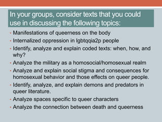 In your groups, consider texts that you could 
use in discussing the following topics: 
• Manifestations of queerness on the body 
• Internalized oppression in lgbtqqia2p people 
• Identify, analyze and explain coded texts: when, how, and 
why? 
• Analyze the military as a homosocial/homosexual realm 
• Analyze and explain social stigma and consequences for 
homosexual behavior and those effects on queer people. 
• Identify, analyze, and explain demons and predators in 
queer literature. 
• Analyze spaces specific to queer characters 
• Analyze the connection between death and queerness 
 
