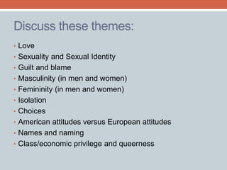 Discuss these themes: 
• Love 
• Sexuality and Sexual Identity 
• Guilt and blame 
• Masculinity (in men and women) 
• Femininity (in men and women) 
• Isolation 
• Choices 
• American attitudes versus European attitudes 
• Names and naming 
• Class/economic privilege and queerness 
 