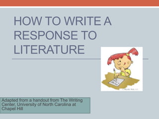 HOW TO WRITE A 
RESPONSE TO 
LITERATURE 
Adapted from a handout from The Writing 
Center, University of North Carolina at 
Chapel Hill 
 