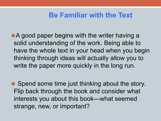 Be Familiar with the Text 
A good paper begins with the writer having a 
solid understanding of the work. Being able to 
have the whole text in your head when you begin 
thinking through ideas will actually allow you to 
write the paper more quickly in the long run. 
 Spend some time just thinking about the story. 
Flip back through the book and consider what 
interests you about this book—what seemed 
strange, new, or important? 
 