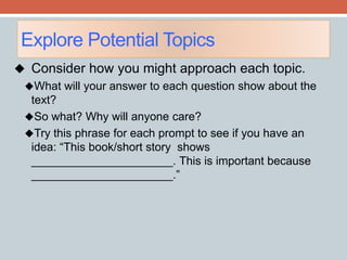 Explore Potential Topics 
 Consider how you might approach each topic. 
What will your answer to each question show about the 
text? 
So what? Why will anyone care? 
Try this phrase for each prompt to see if you have an 
idea: “This book/short story shows 
______________________. This is important because 
______________________.” 
 