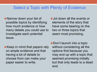 Select a Topic with Plenty of Evidence 
Narrow down your list of 
possible topics by identifying 
how much evidence or how 
many details you could use to 
investigate each potential 
issue. 
Keep in mind that papers rely 
on ample evidence and that 
having a lot of details to 
choose from can make your 
paper easier to write. 
Jot down all the events or 
elements of the story that 
have some bearing on the 
two or three topics that 
seem most promising. 
Don’t launch into a topic 
without considering all the 
options first because you 
may end up with a topic that 
seemed promising initially 
but that only leads to a dead 
end. 
 