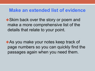 Make an extended list of evidence 
Skim back over the story or poem and 
make a more comprehensive list of the 
details that relate to your point. 
As you make your notes keep track of 
page numbers so you can quickly find the 
passages again when you need them. 
 