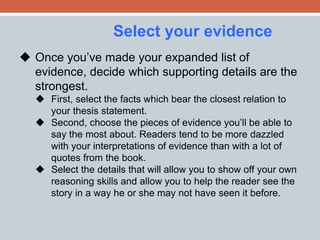 Select your evidence 
 Once you’ve made your expanded list of 
evidence, decide which supporting details are the 
strongest. 
 First, select the facts which bear the closest relation to 
your thesis statement. 
 Second, choose the pieces of evidence you’ll be able to 
say the most about. Readers tend to be more dazzled 
with your interpretations of evidence than with a lot of 
quotes from the book. 
 Select the details that will allow you to show off your own 
reasoning skills and allow you to help the reader see the 
story in a way he or she may not have seen it before. 
 