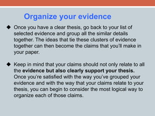 Organize your evidence 
 Once you have a clear thesis, go back to your list of 
selected evidence and group all the similar details 
together. The ideas that tie these clusters of evidence 
together can then become the claims that you’ll make in 
your paper. 
 Keep in mind that your claims should not only relate to all 
the evidence but also clearly support your thesis. 
Once you’re satisfied with the way you’ve grouped your 
evidence and with the way that your claims relate to your 
thesis, you can begin to consider the most logical way to 
organize each of those claims. 
 