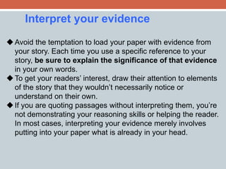 Interpret your evidence 
Avoid the temptation to load your paper with evidence from 
your story. Each time you use a specific reference to your 
story, be sure to explain the significance of that evidence 
in your own words. 
To get your readers’ interest, draw their attention to elements 
of the story that they wouldn’t necessarily notice or 
understand on their own. 
 If you are quoting passages without interpreting them, you’re 
not demonstrating your reasoning skills or helping the reader. 
In most cases, interpreting your evidence merely involves 
putting into your paper what is already in your head. 
 