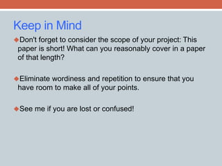 Keep in Mind 
Don't forget to consider the scope of your project: This 
paper is short! What can you reasonably cover in a paper 
of that length? 
Eliminate wordiness and repetition to ensure that you 
have room to make all of your points. 
See me if you are lost or confused! 
 