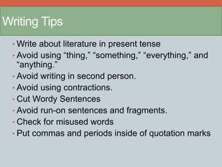 Writing Tips 
•Write about literature in present tense 
• Avoid using “thing,” “something,” “everything,” and 
“anything.” 
• Avoid writing in second person. 
• Avoid using contractions. 
• Cut Wordy Sentences 
• Avoid run-on sentences and fragments. 
• Check for misused words 
• Put commas and periods inside of quotation marks 
 