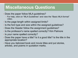 Miscellaneous Questions 
• Does the paper follow MLA guidelines? 
• For help, click on “MLA Guidelines” and view the “Basic MLA format” 
video. 
• Is the page length within assigned limits? 
• Is the font type and size within the assigned guidelines? 
• Does the Header follow the assignment guidelines? 
• Is the professor's name spelled correctly? Kim Palmore 
• Is your name spelled correctly? 
• Does the paper have a title? Is it a good title? Is the title in the 
appropriate location? 
• Have you italicized book and movie titles and put stories, 
articles, and poems in quotation marks. 
 