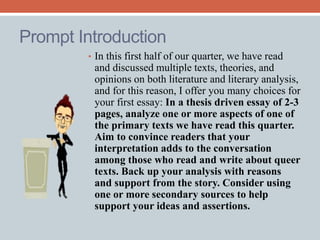 Prompt Introduction 
• In this first half of our quarter, we have read 
and discussed multiple texts, theories, and 
opinions on both literature and literary analysis, 
and for this reason, I offer you many choices for 
your first essay: In a thesis driven essay of 2-3 
pages, analyze one or more aspects of one of 
the primary texts we have read this quarter. 
Aim to convince readers that your 
interpretation adds to the conversation 
among those who read and write about queer 
texts. Back up your analysis with reasons 
and support from the story. Consider using 
one or more secondary sources to help 
support your ideas and assertions. 
 