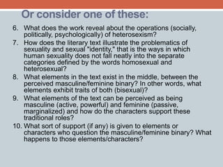 Or consider one of these: 
6. What does the work reveal about the operations (socially, 
politically, psychologically) of heterosexism? 
7. How does the literary text illustrate the problematics of 
sexuality and sexual "identity," that is the ways in which 
human sexuality does not fall neatly into the separate 
categories defined by the words homosexual and 
heterosexual? 
8. What elements in the text exist in the middle, between the 
perceived masculine/feminine binary? In other words, what 
elements exhibit traits of both (bisexual)? 
9. What elements of the text can be perceived as being 
masculine (active, powerful) and feminine (passive, 
marginalized) and how do the characters support these 
traditional roles? 
10. What sort of support (if any) is given to elements or 
characters who question the masculine/feminine binary? What 
happens to those elements/characters? 
 