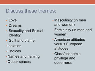 Discuss these themes: 
• Masculinity (in men 
and women) 
• Femininity (in men and 
women) 
• American attitudes 
versus European 
attitudes 
• Class/economic 
privilege and 
queerness 
• Love 
• Dreams 
• Sexuality and Sexual 
Identity 
• Guilt and blame 
• Isolation 
• Choices 
• Names and naming 
• Queer spaces 
 