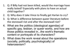 1. Q: If Billy had not been killed, would the marriage have 
really lasted? Especially with plans to have an actual 
child together? 
2. Q: Why does it take Vince to finally get Harlan to cry? 
3. Q: What is difference between queer literature before 
the stonewall riot and after the stonewall riot? 
4. What are the politics (ideological agendas) of 
specific gay, lesbian, or queer works, and how are 
those politics revealed in...the work's thematic 
content or portrayals of its characters? 
5. What does the work reveal about the operations 
(socially, politically, psychologically) of 
heterosexism? 
 