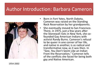 Author Introduction: Barbara Cameron 
• Born in Fort Yates, North Dakota, 
Cameron was raised on the Standing 
Rock Reservation by her grandparents. 
• She eventually moved to San Francisco. 
There, in 1975, just a few years after 
the Stonewall riots in New York, she co-founded 
Gay American Indians with 
activist Randy Burns. Cameron's refusal 
to be queer in one corner of her life, 
and native in another, is as radical and 
transformative now, as it was then. In 
"Gee, You Don't Seem Like an Indian 
From the Reservation," Cameron tells 
of the conflicts she faced for being both 
gay and Native American. 
1954-2002 
 