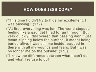 HOW DOES JESS COPE? 
“This time I didn’t try to hide my excitement. I 
was passing.” (172) 
“At first, everything was fun. The world stopped 
feeling like a gauntlet I had to run through. But 
very quickly I discovered that passing didn’t just 
mean slipping below the surface, it meant being 
buried alive. I was still me inside, trapped in 
there with all my wounds and fears. But I was 
no longer me on the outside” (173). 
“I know the difference between what I can’t do 
and what I refuse to do!” 
 