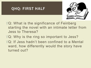 QHQ: FIRST HALF 
Q: What is the significance of Feinberg 
starting the novel with an intimate letter from 
Jess to Theresa? 
Q: Why is the ring so important to Jess? 
Q: If Jess hadn’t been confined to a Mental 
ward, how differently would the story have 
turned out? 
 