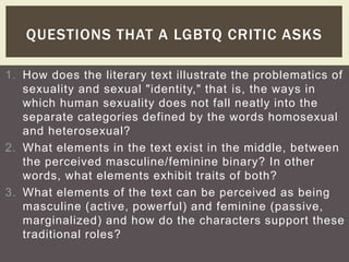QUESTIONS THAT A LGBTQ CRITIC ASKS 
1. How does the literary text illustrate the problematics of 
sexuality and sexual "identity," that is, the ways in 
which human sexuality does not fall neatly into the 
separate categories defined by the words homosexual 
and heterosexual? 
2. What elements in the text exist in the middle, between 
the perceived masculine/feminine binary? In other 
words, what elements exhibit traits of both? 
3. What elements of the text can be perceived as being 
masculine (active, powerful) and feminine (passive, 
marginalized) and how do the characters support these 
traditional roles? 
 