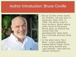 Author Introduction: Bruce Coville 
 Bruce Covil le writes books 
for children. He was born in 
Syracuse, New York, in 
1950. His family lived in 
farm territory, about twenty 
miles north of Syracuse. 
Bruce grew up around the 
corner from his 
grandparents' dairy farm. 
He is married and has three 
kids. 
 In the short story “Am I 
Blue,” A fairy godfat h er 
named Melvin helps Vince, 
a boy being bullied and 
“gay bashed ,” deal with his 
sexual confusion. 
 