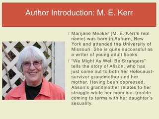 Author Introduction: M. E. Kerr 
 Marijane Meaker (M. E. Kerr's real 
name) was born in Auburn, New 
York and attended the University of 
Missouri. She is quite successful as 
a writer of young adult books. 
 “We Might As Well Be Str angers” 
tells the story of Alison, who has 
just come out to both her Holocaust - 
survivor grandmother and her 
mother. Having been oppressed, 
Alis on’s gr andmother r elates to her 
struggle while her mom has trouble 
c oming to terms with her daughter ’s 
sexuality. 
 