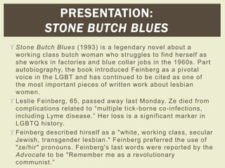 PRESENTATION: 
STONE BUTCH BLUES 
 Stone Butch Blues (1993) is a legendary novel about a 
working class butch woman who struggles to find herself as 
she works in factories and blue collar jobs in the 1960s. Part 
autobiography, the book introduced Feinberg as a pivotal 
voice in the LGBT and has continued to be cited as one of 
the most important pieces of written work about lesbian 
women. 
 Leslie Feinberg, 65, passed away last Monday. Ze died from 
c omplications r elated to “multiple tic k -borne co-infections, 
including Lyme dis ease.” Her los s is a s ignificant marker in 
LGBTQ history. 
 Feinberg described hirself as a "white, working class, secular 
Jewish, transgender lesbian." Feinberg preferred the use of 
"ze/hir" pronouns. Feinberg's last words were reported by the 
Advocate to be "Remember me as a revolutionary 
communist .” 
 