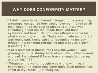 WHY DOES CONFORMITY MATTER? 
 “ I didn’t want to be different. I longed to be everything 
grownups wanted, so they would love me. I followed all 
their rules, tried my best to please. But there was 
something about me that made them knit their 
eyebrows and frown. No one ever offered a name for 
what was wrong with me. That’s what made me afraid it 
was really bad. I only came to recognize its melody 
through this constant refrain: “Is that a boy or a girl?”” 
(Feinberg 13) 
 “For a moment in that mirror I saw the woman I was 
growing up to be staring back at me. She looked scared 
and sad. I wondered if I was brave enough to grow up 
and be her.” (21) 
 “Whatever the world thought was wrong with me, I 
finally begun to agree they were right. Guilt burned like 
vomit in my throat.” (Feinberg 23) 
 