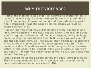 WHY THE VIOLENCE? 
 “Par t of the nightmare was that it all s eemed s o matter of fac t. I 
c ouldn’t mak e it s top, I c ouldn’t es c ape it, and s o I pr etended it 
was n’t happening. I look ed at the s k y, at how pale and plac id it 
was. I imagined it was the ocean and the clouds were white - 
capped waves” ( 41). 
 “ I never told you what they did to us down ther e -queens in one 
tank, stone butches in the next -but you knew. One at a time they 
would drag our brothers out of the cells, slapping and punching 
them, locking the bars behind them fast in case we lost control 
and tr ied to s top them, as if we c ould. They’d handcuff a br other ’s 
wrists to his ankles or chain him, face against the bars. They 
made us watc h. Sometimes we’d c atch the eyes of the ter rorized 
victim, or the soon-to-be, c aught in the vis e of tor ture, and we’d 
s ay gently, “ I’m with you honey, look at me, it’s OK, we’ll tak e you 
home” (Feinberg 8). 
 “ They c uffed my hands s o tight behind my bac k I almost c r ied out. 
Then the cop unzipped his pants real slow, with a smirk on his 
face, and ordered me on my k nees” (10). 
 
