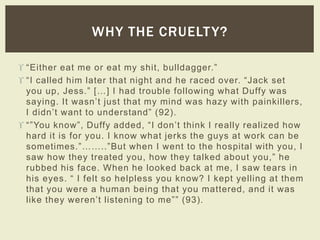 WHY THE CRUELTY? 
 “Either eat me or eat my s hit, bulldagger.” 
 “ I c alled him later that night and he r ac ed over. “ J ack s et 
yo u u p , J e ss.” […] I h a d tr o uble fo llowing wh a t Du ffy wa s 
s a yin g. It wa s n ’t ju s t th a t my min d wa s h a z y with p a in killers, 
I d id n ’t wa n t to u n d e rstand” ( 9 2). 
 “ ”You k now”, Duffy added, “ I don’t think I r eally r ealized how 
hard it is for you. I know what jerks the guys at work can be 
s ometimes.”……..”Bu t wh e n I we n t to th e h o s pita l with yo u , I 
s aw h ow th e y tr e ated yo u , h ow th e y ta lk e d a b o u t yo u ,” h e 
rubbed his face. When he looked back at me, I saw tears in 
h is e ye s . “ I fe lt s o h e lp le ss yo u k n ow? I k e p t ye llin g a t th em 
that you were a human being that you mattered, and it was 
lik e th e y we r e n’t lis te ning to me” ” (93). 
 