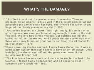 WHAT’S THE DAMAGE? 
 “ I drifted in and out of consci o u s n es s. I rememb e r Theres a 
propping me up against a brick wall in the precinct parking lot and 
assessing the damage with her eyes. she chewed her lower lip and 
finger e d the blood y places on my shirt” (136) . 
 “ Jacqu e l i n e touche d my cheek. “Al’s right, really. It’s selfis h of us 
girls, I guess. We want you to be strong enough to survive the shit 
you take. We love how strong you are. But butches get the shit 
kicked out of their hearts too. And I guess we just sometimes wish 
there was a way to protect your hearts and keep you all tender for 
us, you know? ”” (37) 
 “Deep down, my insides seethed. I knew I was stone, too. It was a 
home alarm system that didn’t seem to have an on -off switch. Once 
instal led, the sirens went off and the gates shut, even if the 
intrud e r was lovin g” (94 ) 
 “The lonel iness became more and more unbearable. I ached to be 
touche d. I feared I was disap p e ar i n g and I’d cease to exist if 
someo n e didn’t touch me” (185). 
 