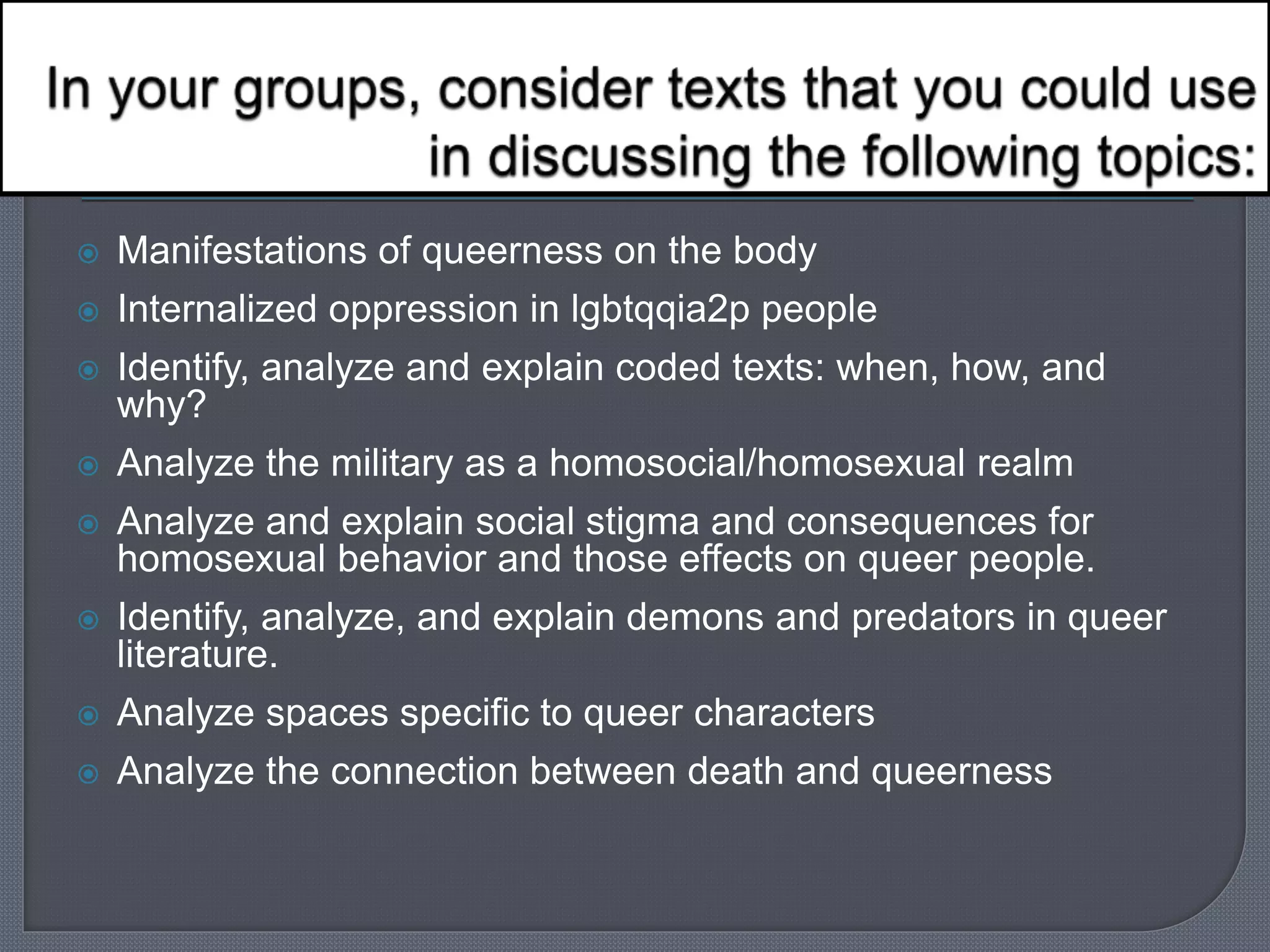  Manifestations of queerness on the body 
 Internalized oppression in lgbtqqia2p people 
 Identify, analyze and explain coded texts: when, how, and 
why? 
 Analyze the military as a homosocial/homosexual realm 
 Analyze and explain social stigma and consequences for 
homosexual behavior and those effects on queer people. 
 Identify, analyze, and explain demons and predators in queer 
literature. 
 Analyze spaces specific to queer characters 
 Analyze the connection between death and queerness 
 