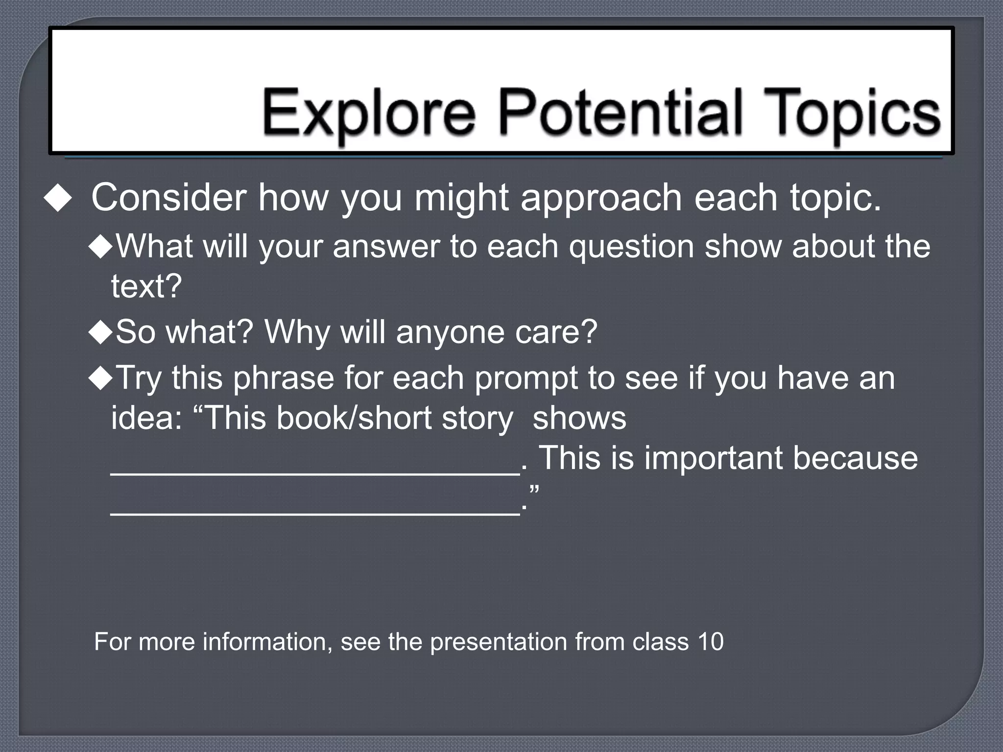  Consider how you might approach each topic. 
What will your answer to each question show about the 
text? 
So what? Why will anyone care? 
Try this phrase for each prompt to see if you have an 
idea: “This book/short story shows 
______________________. This is important because 
______________________.” 
For more information, see the presentation from class 10 
 